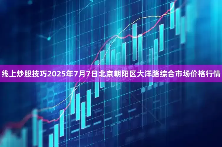 线上炒股技巧2025年7月7日北京朝阳区大洋路综合市场价格行情