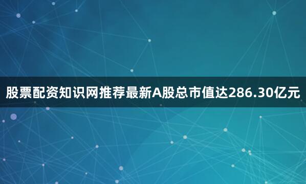 股票配资知识网推荐最新A股总市值达286.30亿元