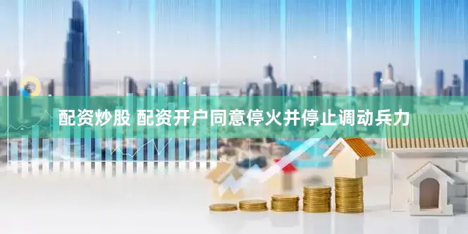 配资炒股 配资开户同意停火并停止调动兵力