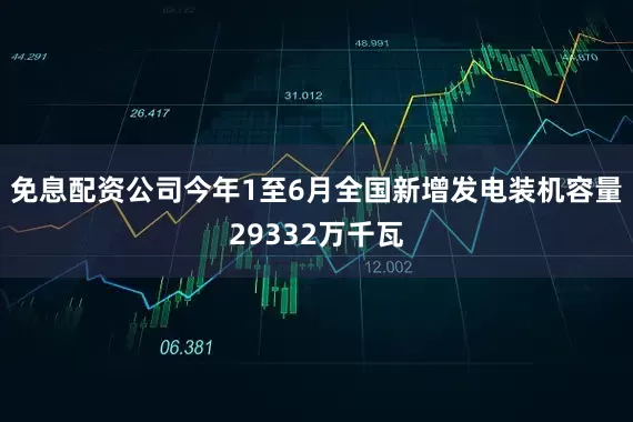 免息配资公司今年1至6月全国新增发电装机容量29332万千瓦