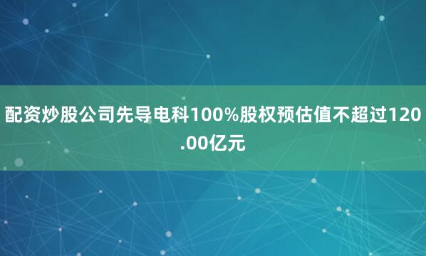 配资炒股公司先导电科100%股权预估值不超过120.00亿元