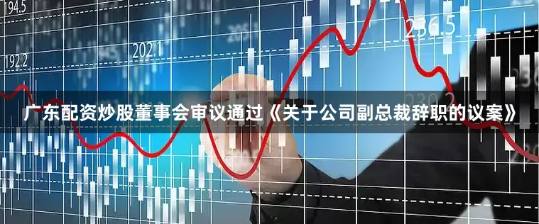 广东配资炒股董事会审议通过《关于公司副总裁辞职的议案》
