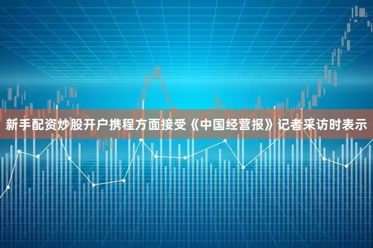 新手配资炒股开户携程方面接受《中国经营报》记者采访时表示