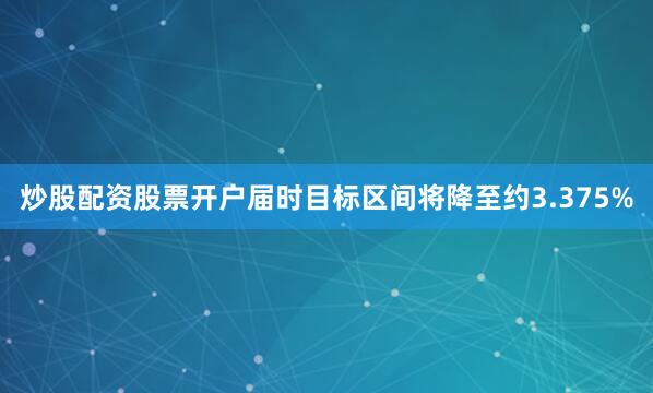 炒股配资股票开户届时目标区间将降至约3.375%