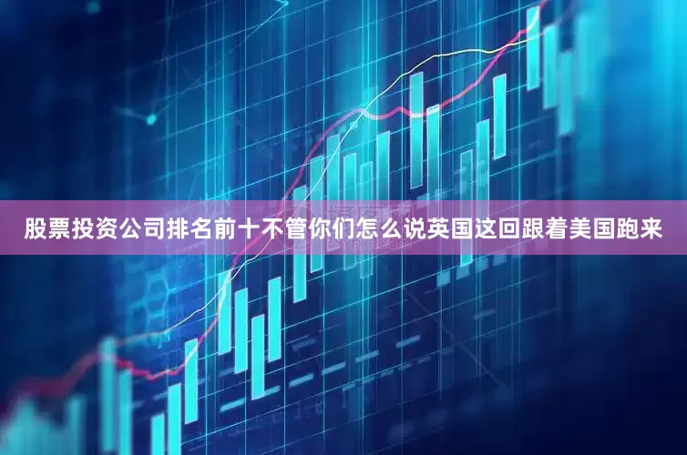 股票投资公司排名前十不管你们怎么说英国这回跟着美国跑来