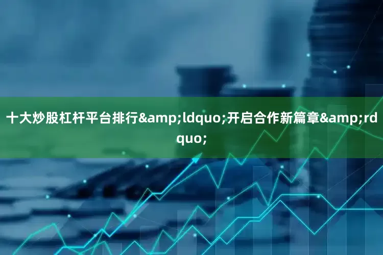 十大炒股杠杆平台排行&ldquo;开启合作新篇章&rdquo;